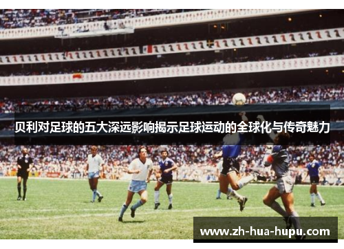 贝利对足球的五大深远影响揭示足球运动的全球化与传奇魅力