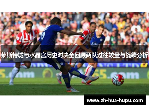莱斯特城与水晶宫历史对决全回顾两队过往较量与战绩分析