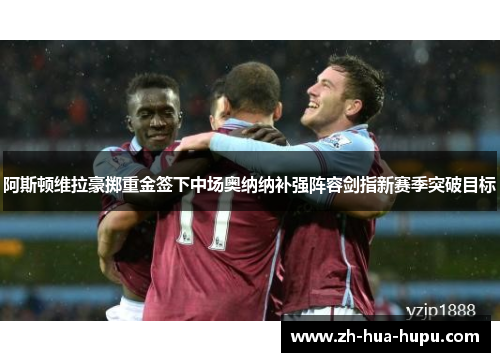 阿斯顿维拉豪掷重金签下中场奥纳纳补强阵容剑指新赛季突破目标 阿斯顿维拉豪掷重金签下中场奥纳纳补强阵容剑指新赛季突破目标