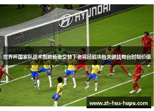 世界杯国家队战术前瞻新老交替下老将经验决胜关键战舞台时刻价值 世界杯国家队战术前瞻新老交替下老将经验决胜关键战舞台时刻价值
