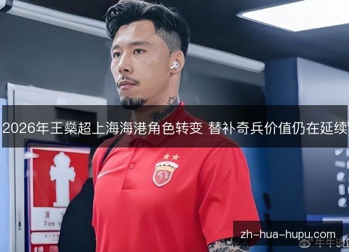 2026年王燊超上海海港角色转变 替补奇兵价值仍在延续 2026年王燊超上海海港角色转变 替补奇兵价值仍在延续