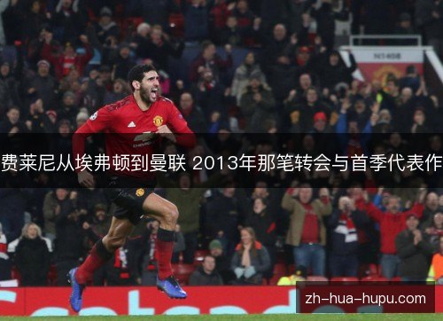 费莱尼从埃弗顿到曼联 2013年那笔转会与首季代表作 费莱尼从埃弗顿到曼联 2013年那笔转会与首季代表作